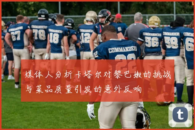 媒体人分析卡塔尔对黎巴嫩的挑战与菜品质量引发的意外反响