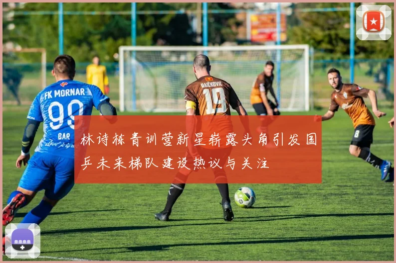 林诗栋青训营新星崭露头角引发国乒未来梯队建设热议与关注