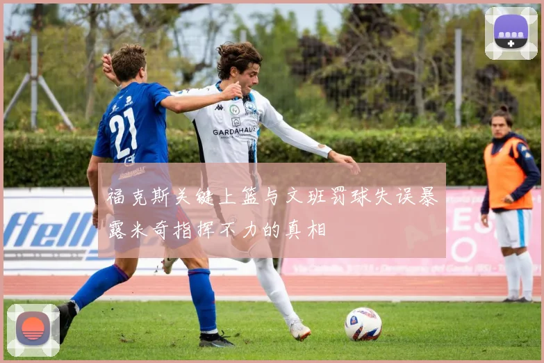 福克斯关键上篮与文班罚球失误暴露米奇指挥不力的真相