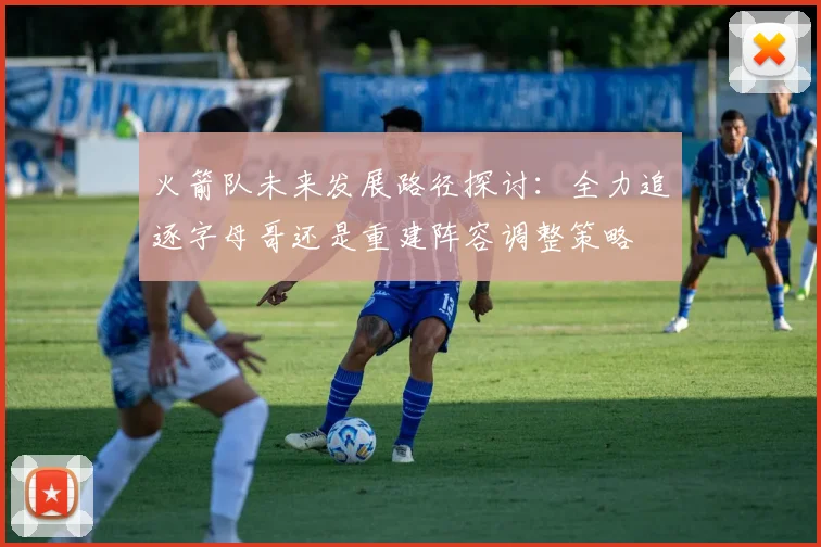 火箭队未来发展路径探讨：全力追逐字母哥还是重建阵容调整策略