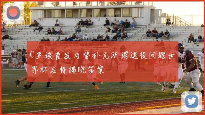 C罗谈首发与替补无所谓退役问题世界杯后将揭晓答案