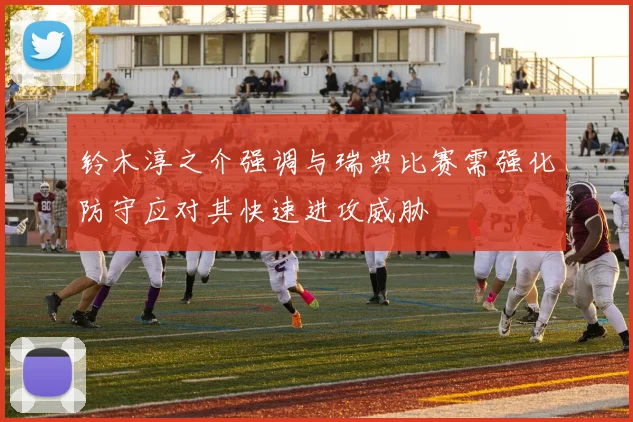 铃木淳之介强调与瑞典比赛需强化防守应对其快速进攻威胁