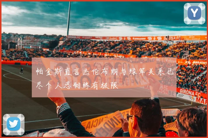 帕金斯直言杰伦布朗与绿军关系已尽个人忍耐终有极限