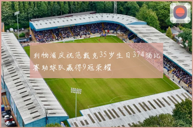 利物浦庆祝范戴克35岁生日374场比赛助球队赢得9冠荣耀