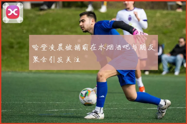 哈登凌晨被捕前在水烟酒吧与朋友聚会引发关注