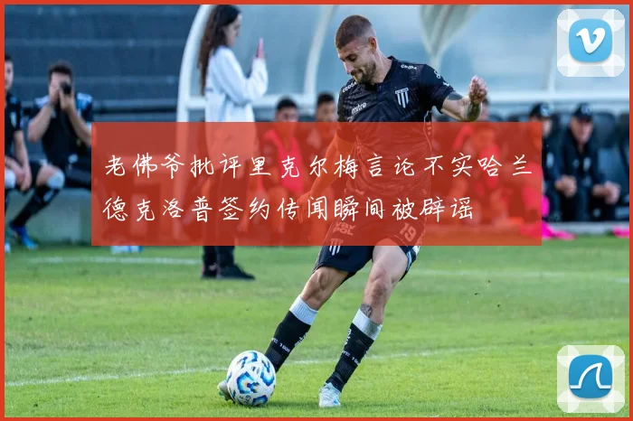 老佛爷批评里克尔梅言论不实哈兰德克洛普签约传闻瞬间被辟谣