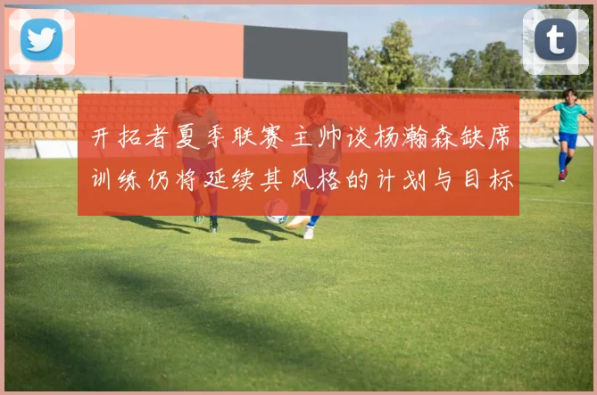 开拓者夏季联赛主帅谈杨瀚森缺席训练仍将延续其风格的计划与目标
