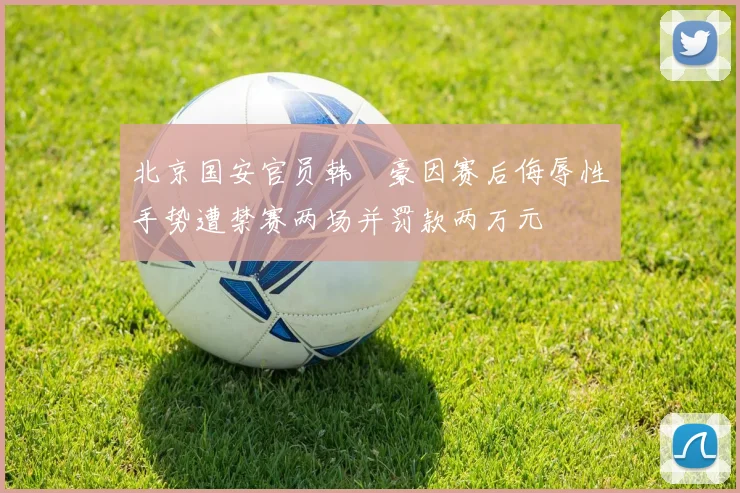 北京国安官员韩瑀豪因赛后侮辱性手势遭禁赛两场并罚款两万元