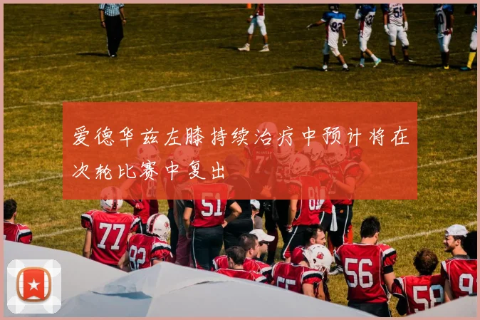 爱德华兹左膝持续治疗中预计将在次轮比赛中复出