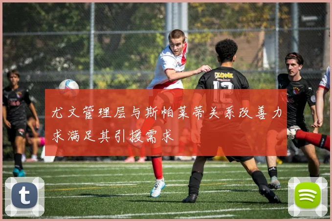 尤文管理层与斯帕莱蒂关系改善力求满足其引援需求