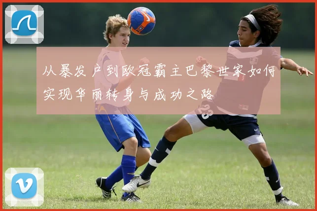 从暴发户到欧冠霸主巴黎世家如何实现华丽转身与成功之路