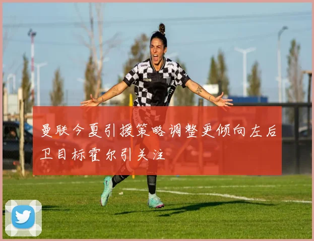 曼联今夏引援策略调整更倾向左后卫目标霍尔引关注