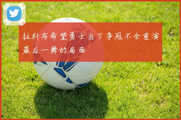 拉科布希望勇士当下争冠不会重演最后一舞的局面