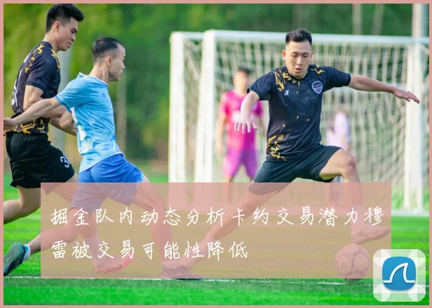 掘金队内动态分析卡约交易潜力穆雷被交易可能性降低
