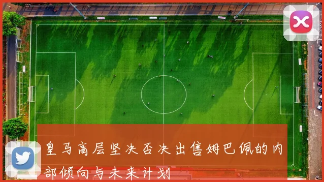 皇马高层坚决否决出售姆巴佩的内部倾向与未来计划