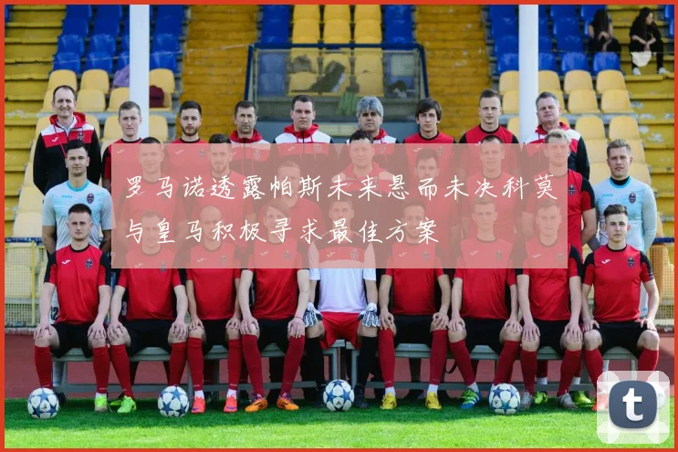 罗马诺透露帕斯未来悬而未决科莫与皇马积极寻求最佳方案