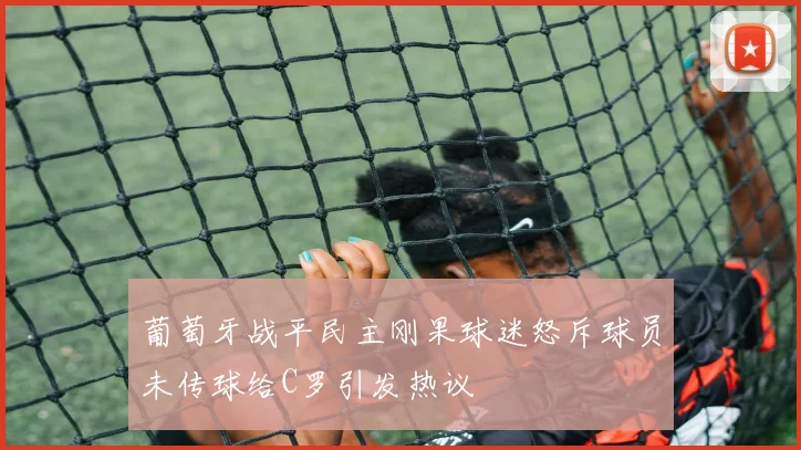 葡萄牙战平民主刚果球迷怒斥球员未传球给C罗引发热议