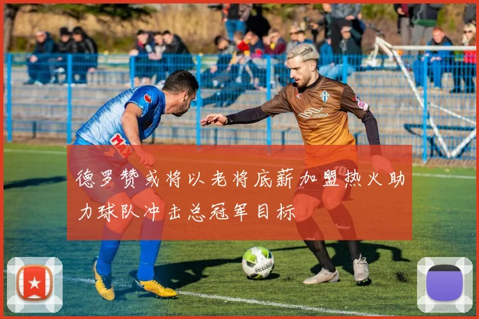 德罗赞或将以老将底薪加盟热火助力球队冲击总冠军目标