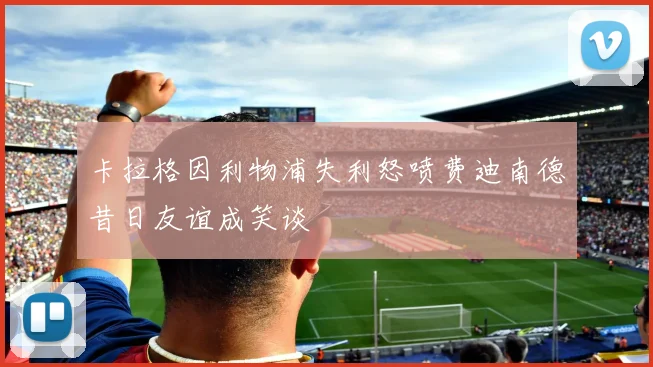卡拉格因利物浦失利怒喷费迪南德昔日友谊成笑谈