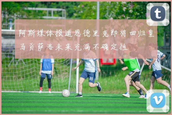 阿斯媒体报道恩德里克即将回归皇马贡萨洛未来充满不确定性