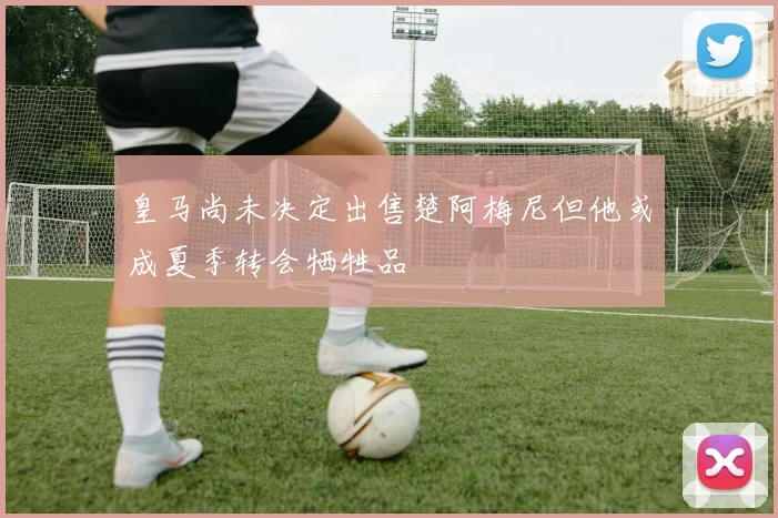 皇马尚未决定出售楚阿梅尼但他或成夏季转会牺牲品