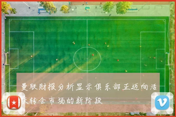 曼联财报分析显示俱乐部正迈向活跃转会市场的新阶段